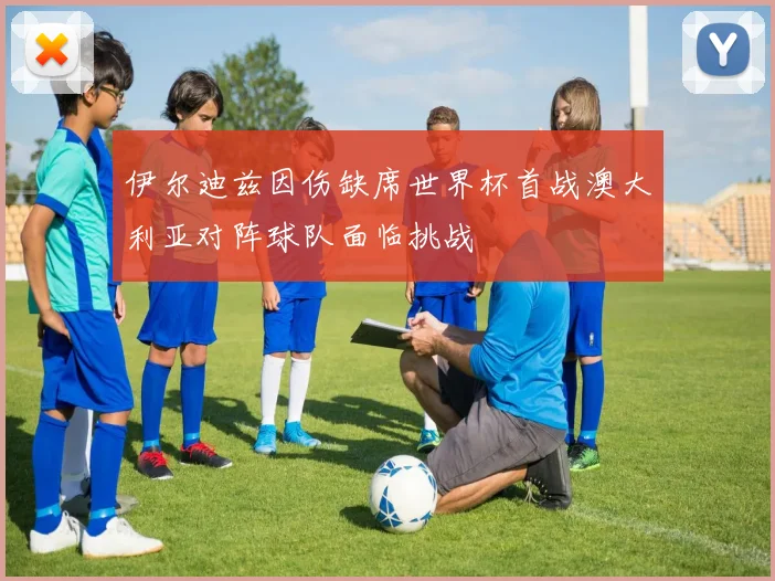 伊尔迪兹因伤缺席世界杯首战澳大利亚对阵球队面临挑战