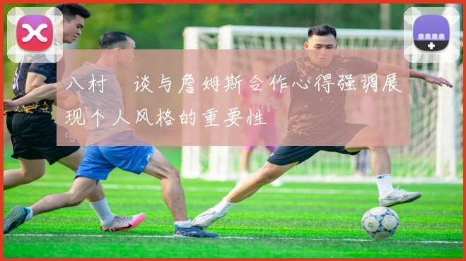 八村塁谈与詹姆斯合作心得强调展现个人风格的重要性