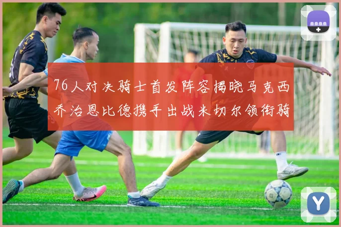 76人对决骑士首发阵容揭晓马克西乔治恩比德携手出战米切尔领衔骑士