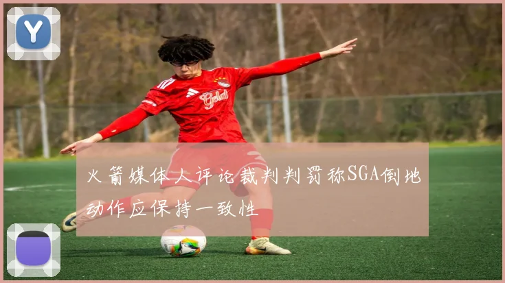 火箭媒体人评论裁判判罚称SGA倒地动作应保持一致性