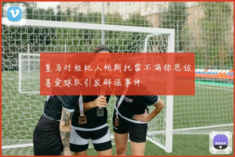 皇马对经纪人帕斯托雷不满称恩佐喜爱球队引发辟谣事件