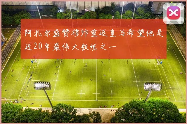 阿扎尔盛赞穆帅重返皇马希望他是近20年最伟大教练之一