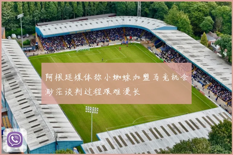 阿根廷媒体称小蜘蛛加盟马竞机会渺茫谈判过程艰难漫长
