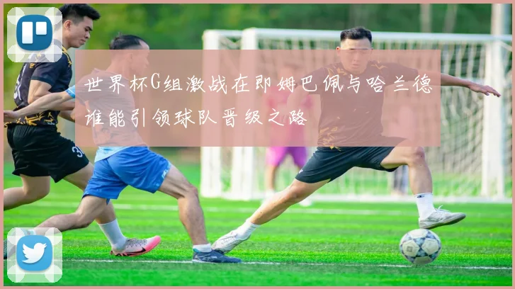 世界杯G组激战在即姆巴佩与哈兰德谁能引领球队晋级之路