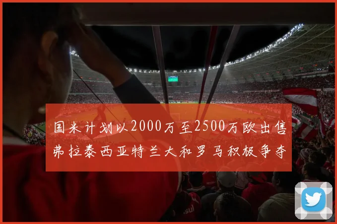 国米计划以2000万至2500万欧出售弗拉泰西亚特兰大和罗马积极争夺