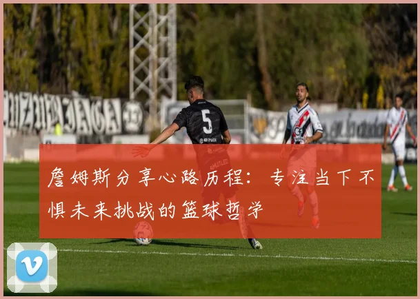 詹姆斯分享心路历程：专注当下不惧未来挑战的篮球哲学
