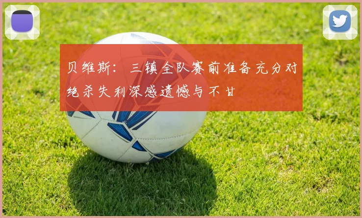 贝维斯：三镇全队赛前准备充分对绝杀失利深感遗憾与不甘