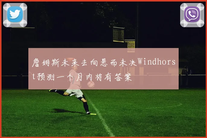 詹姆斯未来去向悬而未决Windhorst预测一个月内将有答案