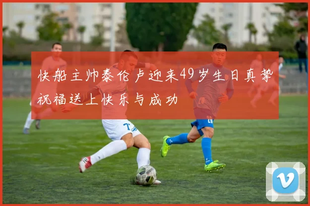 快船主帅泰伦卢迎来49岁生日真挚祝福送上快乐与成功